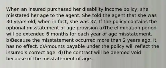 When an insured purchased her disability income policy, she misstated her age to the agent. She told the agent that she was 30 years old, when in fact, she was 37. If the policy contains the optional misstatement of age provision a)The elimination period will be extended 6 months for each year of age misstatement. b)Because the misstatement occurred <a href='https://www.questionai.com/knowledge/keWHlEPx42-more-than' class='anchor-knowledge'>more than</a> 2 years ago, it has no effect. c)Amounts payable under the policy will reflect the insured's correct age. d)The contract will be deemed void because of the misstatement of age.