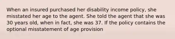 When an insured purchased her disability income policy, she misstated her age to the agent. She told the agent that she was 30 years old, when in fact, she was 37. If the policy contains the optional misstatement of age provision