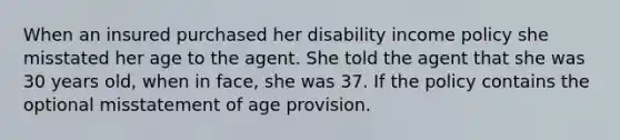 When an insured purchased her disability income policy she misstated her age to the agent. She told the agent that she was 30 years old, when in face, she was 37. If the policy contains the optional misstatement of age provision.