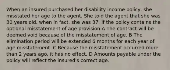 When an insured purchased her disability income policy, she misstated her age to the agent. She told the agent that she was 30 years old, when in fact, she was 37. If the policy contains the optional misstatement of age provision A The contract will be deemed void because of the misstatement of age. B The elimination period will be extended 6 months for each year of age misstatement. C Because the misstatement occurred more than 2 years ago, it has no effect. D Amounts payable under the policy will reflect the insured's correct age.