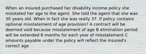 When an insured purchased her disability income policy she misstated her age to the agent. She told the agent that she was 30 years old. When in fact she was really 37. If policy contains optional misstatement of age provision? A contract will be deemed void because misstatement of age B elimination period will be extended 6 months for each year of misstatement C amounts payable under the policy will reflect the insured's correct age