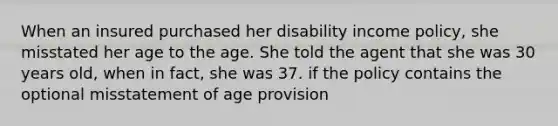 When an insured purchased her disability income policy, she misstated her age to the age. She told the agent that she was 30 years old, when in fact, she was 37. if the policy contains the optional misstatement of age provision