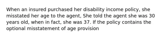 When an insured purchased her disability income policy, she misstated her age to the agent, She told the agent she was 30 years old, when in fact, she was 37. If the policy contains the optional misstatement of age provision