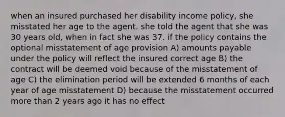 when an insured purchased her disability income policy, she misstated her age to the agent. she told the agent that she was 30 years old, when in fact she was 37. if the policy contains the optional misstatement of age provision A) amounts payable under the policy will reflect the insured correct age B) the contract will be deemed void because of the misstatement of age C) the elimination period will be extended 6 months of each year of age misstatement D) because the misstatement occurred <a href='https://www.questionai.com/knowledge/keWHlEPx42-more-than' class='anchor-knowledge'>more than</a> 2 years ago it has no effect