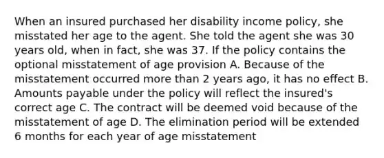 When an insured purchased her disability income policy, she misstated her age to the agent. She told the agent she was 30 years old, when in fact, she was 37. If the policy contains the optional misstatement of age provision A. Because of the misstatement occurred more than 2 years ago, it has no effect B. Amounts payable under the policy will reflect the insured's correct age C. The contract will be deemed void because of the misstatement of age D. The elimination period will be extended 6 months for each year of age misstatement