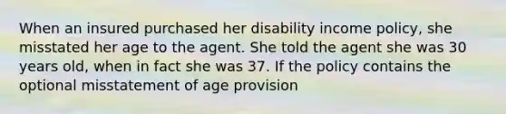 When an insured purchased her disability income policy, she misstated her age to the agent. She told the agent she was 30 years old, when in fact she was 37. If the policy contains the optional misstatement of age provision