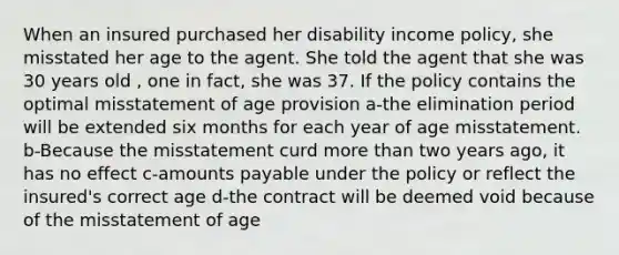 When an insured purchased her disability income policy, she misstated her age to the agent. She told the agent that she was 30 years old , one in fact, she was 37. If the policy contains the optimal misstatement of age provision a-the elimination period will be extended six months for each year of age misstatement. b-Because the misstatement curd <a href='https://www.questionai.com/knowledge/keWHlEPx42-more-than' class='anchor-knowledge'>more than</a> two years ago, it has no effect c-amounts payable under the policy or reflect the insured's correct age d-the contract will be deemed void because of the misstatement of age