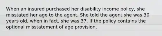 When an insured purchased her disability income policy, she misstated her age to the agent. She told the agent she was 30 years old, when in fact, she was 37. If the policy contains the optional misstatement of age provision,