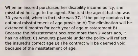 When an insured purchased her disability income policy, she misstated her age to the agent. She told the agent that she was 30 years old, when in fact, she was 37. If the policy contains the optional misstatement of age provision A) The elimination will be extended 6 months for each year of age misstatement B) Because the misstatement occurred <a href='https://www.questionai.com/knowledge/keWHlEPx42-more-than' class='anchor-knowledge'>more than</a> 2 years ago, it has no effect. C) Amounts payable under the policy will reflect the insured's correct age D) The contract will be deemed void because of the misstatement of age.