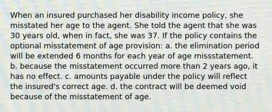 When an insured purchased her disability income policy, she misstated her age to the agent. She told the agent that she was 30 years old, when in fact, she was 37. If the policy contains the optional misstatement of age provision: a. the elimination period will be extended 6 months for each year of age missstatement. b. because the misstatement occurred more than 2 years ago, it has no effect. c. amounts payable under the policy will reflect the insured's correct age. d. the contract will be deemed void because of the misstatement of age.