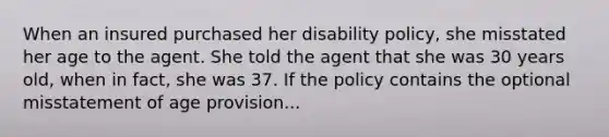 When an insured purchased her disability policy, she misstated her age to the agent. She told the agent that she was 30 years old, when in fact, she was 37. If the policy contains the optional misstatement of age provision...