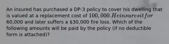 An insured has purchased a DP-3 policy to cover his dwelling that is valued at a replacement cost of 100,000. He insures it for60,000 and later suffers a 30,000 fire loss. Which of the following amounts will be paid by the policy (if no deductible form is attached)?