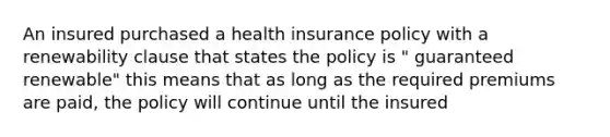 An insured purchased a health insurance policy with a renewability clause that states the policy is " guaranteed renewable" this means that as long as the required premiums are paid, the policy will continue until the insured