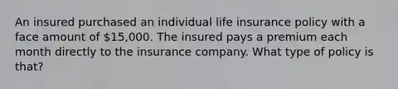 An insured purchased an individual life insurance policy with a face amount of 15,000. The insured pays a premium each month directly to the insurance company. What type of policy is that?