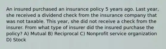 An insured purchased an insurance policy 5 years ago. Last year, she received a dividend check from the insurance company that was not taxable. This year, she did not receive a check from the insurer. From what type of insurer did the insured purchase the policy? A) Mutual B) Reciprocal C) Nonprofit service organization D) Stock