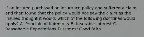 If an insured purchased an insurance policy and suffered a claim and then found that the policy would not pay the claim as the insured thought it would, which of the following doctrines would apply? A. Principle of Indemnity B. Insurable Interest C. Reasonable Expectations D. Utmost Good Faith