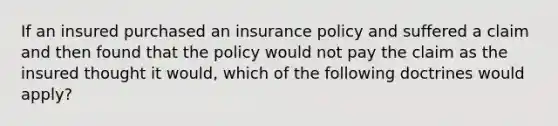 If an insured purchased an insurance policy and suffered a claim and then found that the policy would not pay the claim as the insured thought it would, which of the following doctrines would apply?