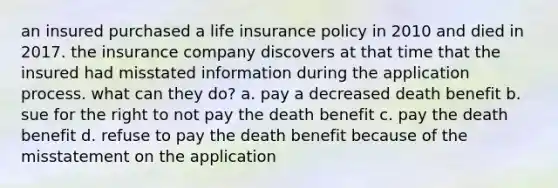 an insured purchased a life insurance policy in 2010 and died in 2017. the insurance company discovers at that time that the insured had misstated information during the application process. what can they do? a. pay a decreased death benefit b. sue for the right to not pay the death benefit c. pay the death benefit d. refuse to pay the death benefit because of the misstatement on the application