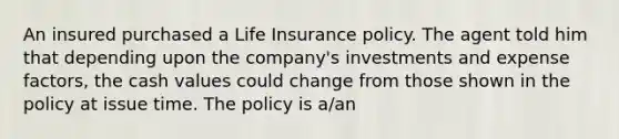 An insured purchased a Life Insurance policy. The agent told him that depending upon the company's investments and expense factors, the cash values could change from those shown in the policy at issue time. The policy is a/an