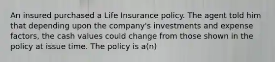 An insured purchased a Life Insurance policy. The agent told him that depending upon the company's investments and expense factors, the cash values could change from those shown in the policy at issue time. The policy is a(n)