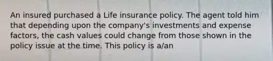 An insured purchased a Life insurance policy. The agent told him that depending upon the company's investments and expense factors, the cash values could change from those shown in the policy issue at the time. This policy is a/an