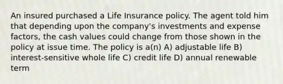 An insured purchased a Life Insurance policy. The agent told him that depending upon the company's investments and expense factors, the cash values could change from those shown in the policy at issue time. The policy is a(n) A) adjustable life B) interest-sensitive whole life C) credit life D) annual renewable term