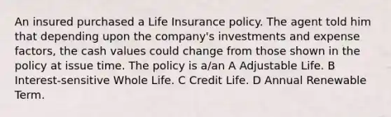 An insured purchased a Life Insurance policy. The agent told him that depending upon the company's investments and expense factors, the cash values could change from those shown in the policy at issue time. The policy is a/an A Adjustable Life. B Interest-sensitive Whole Life. C Credit Life. D Annual Renewable Term.