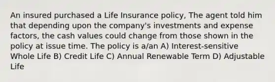 An insured purchased a Life Insurance policy, The agent told him that depending upon the company's investments and expense factors, the cash values could change from those shown in the policy at issue time. The policy is a/an A) Interest-sensitive Whole Life B) Credit Life C) Annual Renewable Term D) Adjustable Life