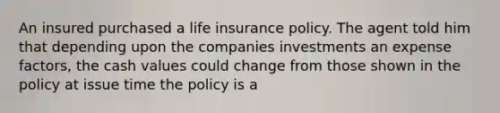 An insured purchased a life insurance policy. The agent told him that depending upon the companies investments an expense factors, the cash values could change from those shown in the policy at issue time the policy is a