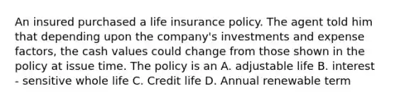 An insured purchased a life insurance policy. The agent told him that depending upon the company's investments and expense factors, the cash values could change from those shown in the policy at issue time. The policy is an A. adjustable life B. interest - sensitive whole life C. Credit life D. Annual renewable term