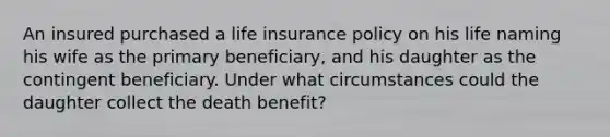 An insured purchased a life insurance policy on his life naming his wife as the primary beneficiary, and his daughter as the contingent beneficiary. Under what circumstances could the daughter collect the death benefit?