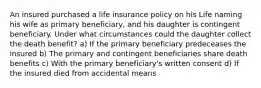 An insured purchased a life insurance policy on his Life naming his wife as primary beneficiary, and his daughter is contingent beneficiary. Under what circumstances could the daughter collect the death benefit? a) If the primary beneficiary predeceases the insured b) The primary and contingent beneficiaries share death benefits c) With the primary beneficiary's written consent d) If the insured died from accidental means