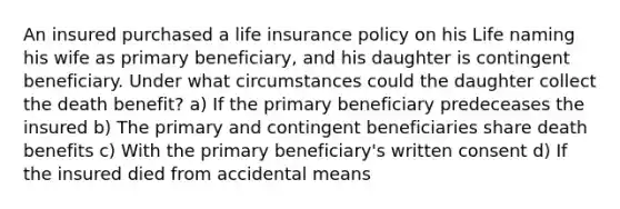 An insured purchased a life insurance policy on his Life naming his wife as primary beneficiary, and his daughter is contingent beneficiary. Under what circumstances could the daughter collect the death benefit? a) If the primary beneficiary predeceases the insured b) The primary and contingent beneficiaries share death benefits c) With the primary beneficiary's written consent d) If the insured died from accidental means