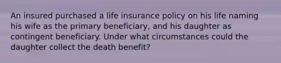 An insured purchased a life insurance policy on his life naming his wife as the primary beneficiary, and his daughter as contingent beneficiary. Under what circumstances could the daughter collect the death benefit?