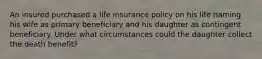 An insured purchased a life insurance policy on his life naming his wife as primary beneficiary and his daughter as contingent beneficiary. Under what circumstances could the daughter collect the death benefit?