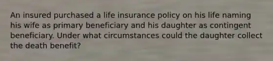 An insured purchased a life insurance policy on his life naming his wife as primary beneficiary and his daughter as contingent beneficiary. Under what circumstances could the daughter collect the death benefit?