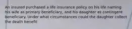 An insured purchased a life insurance policy on his life naming his wife as primary beneficiary, and his daughter as contingent beneficiary. Under what circumstances could the daughter collect the death benefit