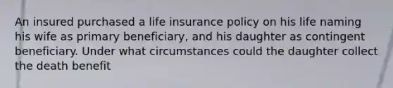 An insured purchased a life insurance policy on his life naming his wife as primary beneficiary, and his daughter as contingent beneficiary. Under what circumstances could the daughter collect the death benefit