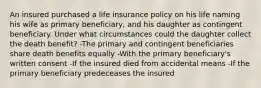 An insured purchased a life insurance policy on his life naming his wife as primary beneficiary, and his daughter as contingent beneficiary. Under what circumstances could the daughter collect the death benefit? -The primary and contingent beneficiaries share death benefits equally -With the primary beneficiary's written consent -If the insured died from accidental means -If the primary beneficiary predeceases the insured