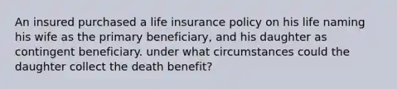 An insured purchased a life insurance policy on his life naming his wife as the primary beneficiary, and his daughter as contingent beneficiary. under what circumstances could the daughter collect the death benefit?