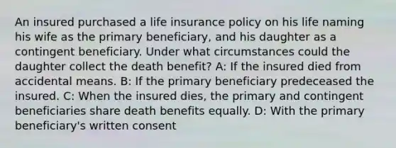 An insured purchased a life insurance policy on his life naming his wife as the primary beneficiary, and his daughter as a contingent beneficiary. Under what circumstances could the daughter collect the death benefit? A: If the insured died from accidental means. B: If the primary beneficiary predeceased the insured. C: When the insured dies, the primary and contingent beneficiaries share death benefits equally. D: With the primary beneficiary's written consent