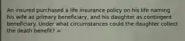 An insured purchased a life insurance policy on his life naming his wife as primary beneficiary, and his daughter as contingent beneficiary. Under what circumstances could the daughter collect the death benefit? =