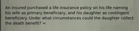 An insured purchased a life insurance policy on his life naming his wife as primary beneficiary, and his daughter as contingent beneficiary. Under what circumstances could the daughter collect the death benefit? =