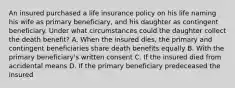 An insured purchased a life insurance policy on his life naming his wife as primary beneficiary, and his daughter as contingent beneficiary. Under what circumstances could the daughter collect the death benefit? A. When the insured dies, the primary and contingent beneficiaries share death benefits equally B. With the primary beneficiary's written consent C. If the insured died from accidental means D. If the primary beneficiary predeceased the insured