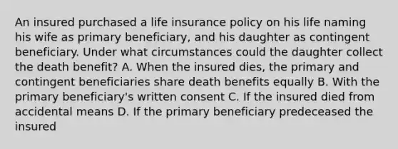 An insured purchased a life insurance policy on his life naming his wife as primary beneficiary, and his daughter as contingent beneficiary. Under what circumstances could the daughter collect the death benefit? A. When the insured dies, the primary and contingent beneficiaries share death benefits equally B. With the primary beneficiary's written consent C. If the insured died from accidental means D. If the primary beneficiary predeceased the insured