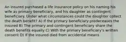 An insured purchased a life insurance policy on his naming his wife as primary beneficiary, and his daughter as contingent beneficiary. Under what circumstances could the daughter collect the death benefit? A) If the primary beneficiary predeceases the insured B) The primary and contingent beneficiary share the death benefits equally C) With the primary beneficiary's written consent D) If the insured died from accidental means