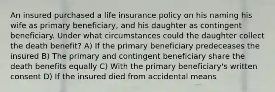 An insured purchased a life insurance policy on his naming his wife as primary beneficiary, and his daughter as contingent beneficiary. Under what circumstances could the daughter collect the death benefit? A) If the primary beneficiary predeceases the insured B) The primary and contingent beneficiary share the death benefits equally C) With the primary beneficiary's written consent D) If the insured died from accidental means