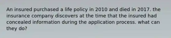 An insured purchased a life policy in 2010 and died in 2017. the insurance company discovers at the time that the insured had concealed information during the application process. what can they do?