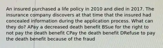 An insured purchased a life policy in 2010 and died in 2017. The insurance company discovers at that time that the insured had concealed information during the application process. What can they do? APay a decreased death benefit BSue for the right to not pay the death benefit CPay the death benefit DRefuse to pay the death benefit because of the fraud