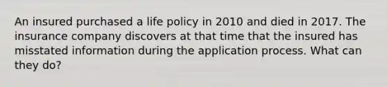 An insured purchased a life policy in 2010 and died in 2017. The insurance company discovers at that time that the insured has misstated information during the application process. What can they do?